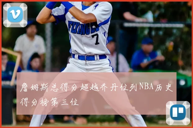 詹姆斯总得分超越乔丹位列NBA历史得分榜第三位