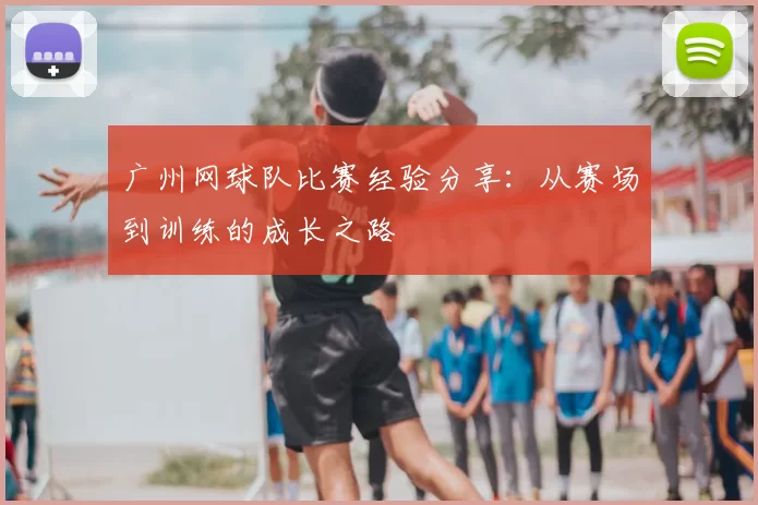 广州网球队比赛经验分享：从赛场到训练的成长之路