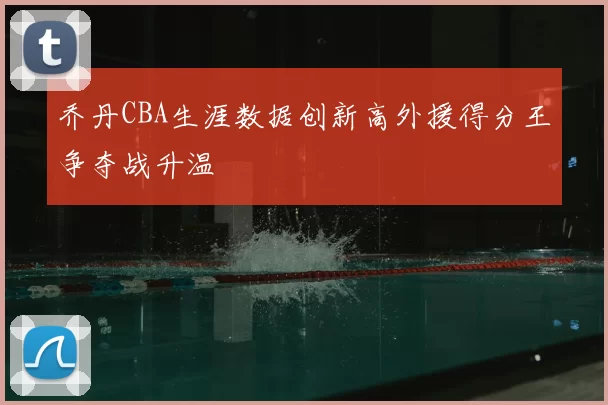 乔丹CBA生涯数据创新高外援得分王争夺战升温