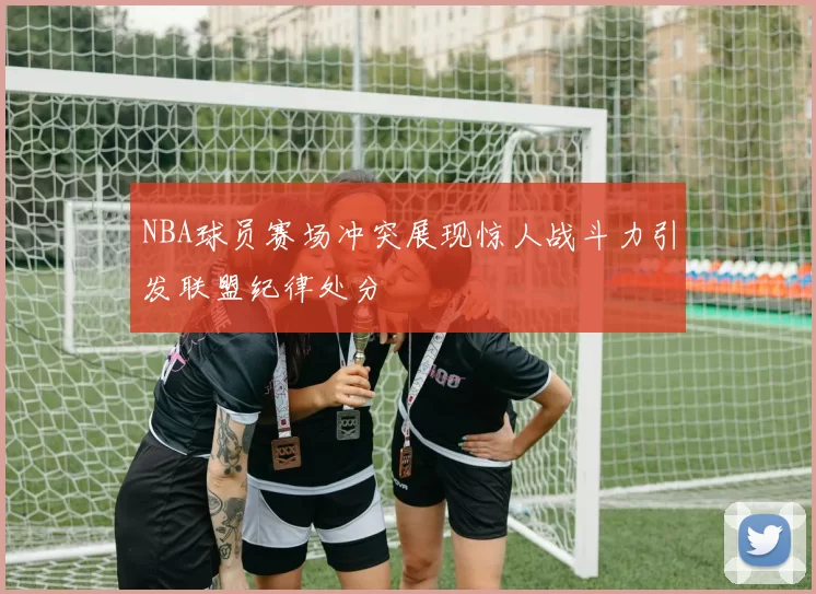 NBA球员赛场冲突展现惊人战斗力引发联盟纪律处分