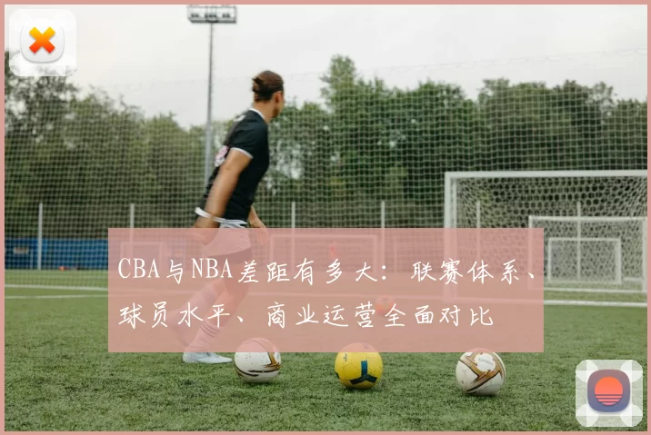 CBA与NBA差距有多大:联赛体系、球员水平、商业运营全面对比