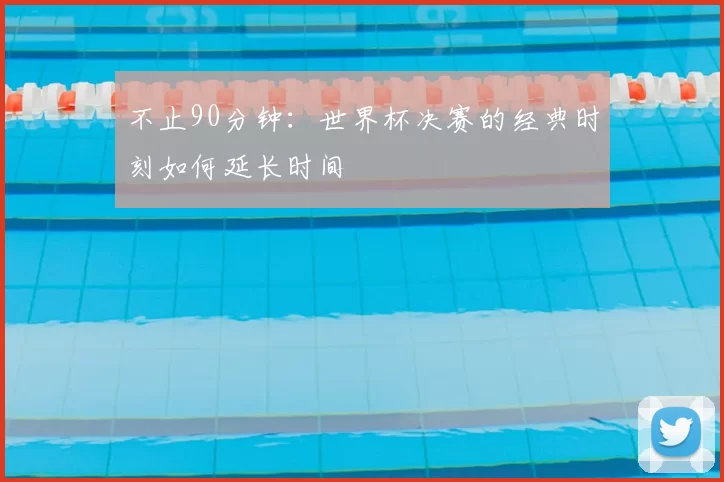 不止90分钟:世界杯决赛的经典时刻如何延长时间
