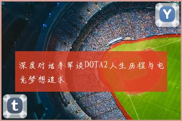 深度对话李军谈DOTA2人生历程与电竞梦想追求