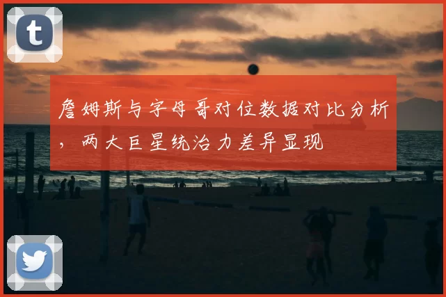 詹姆斯与字母哥对位数据对比分析，两大巨星统治力差异显现