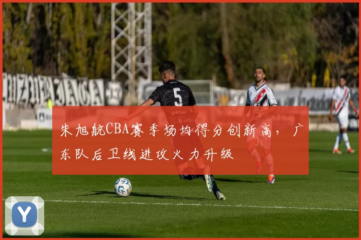 朱旭航CBA赛季场均得分创新高,广东队后卫线进攻火力升级