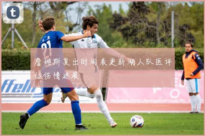 詹姆斯复出时间表更新湖人队医评估伤情进展