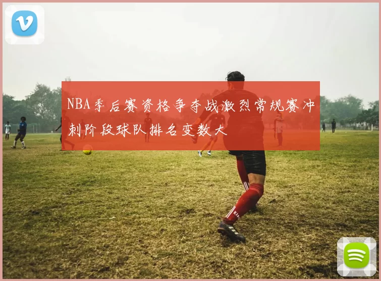 NBA季后赛资格争夺战激烈常规赛冲刺阶段球队排名变数大