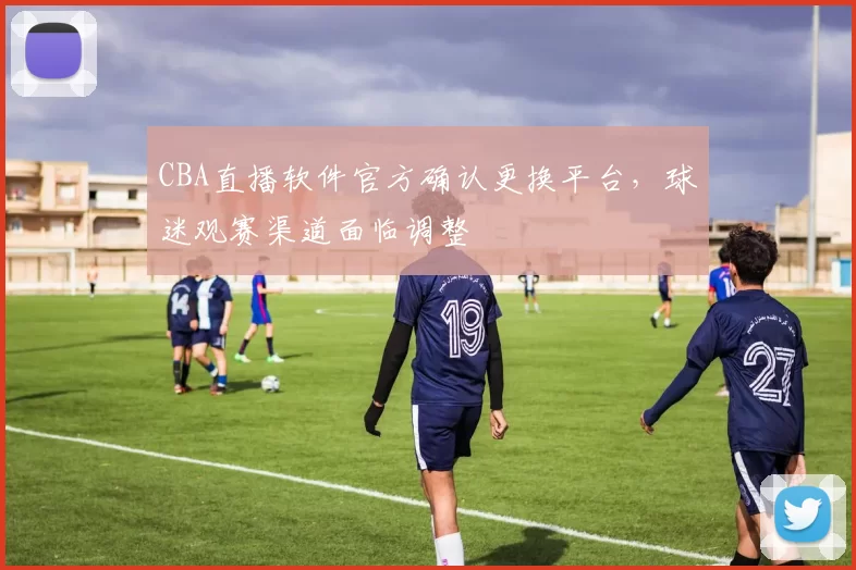 CBA直播软件官方确认更换平台，球迷观赛渠道面临调整