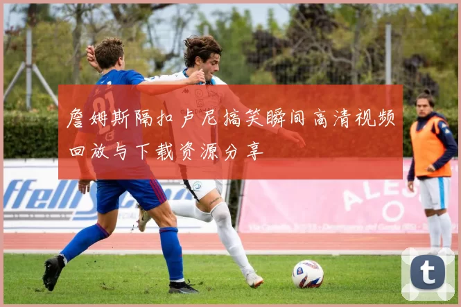 詹姆斯隔扣卢尼搞笑瞬间高清视频回放与下载资源分享