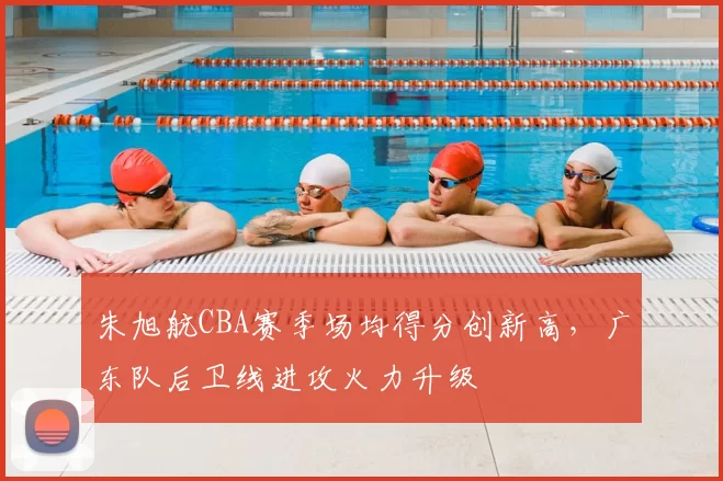 朱旭航CBA赛季场均得分创新高,广东队后卫线进攻火力升级