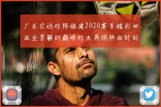 广东宏远对阵福建2020赛季精彩回放全景解析巅峰对决再现热血时刻