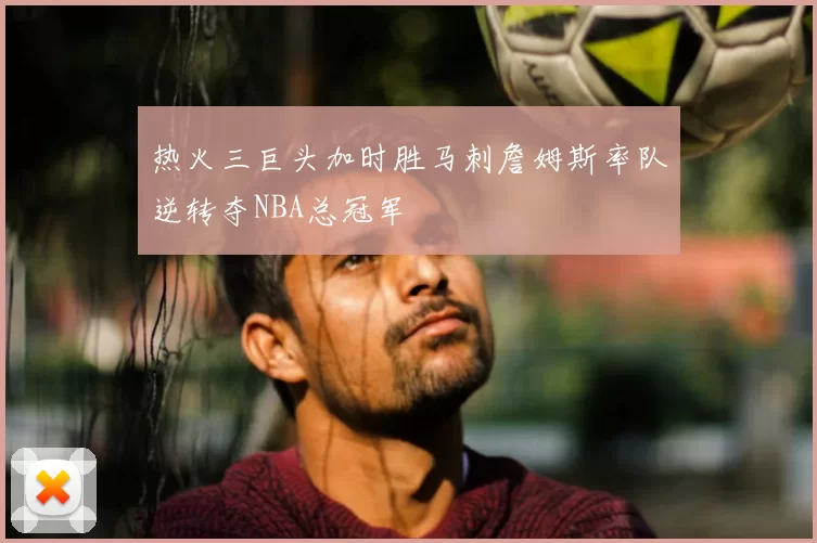热火三巨头加时胜马刺詹姆斯率队逆转夺NBA总冠军