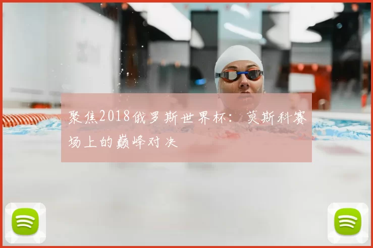 聚焦2018俄罗斯世界杯:莫斯科赛场上的巅峰对决