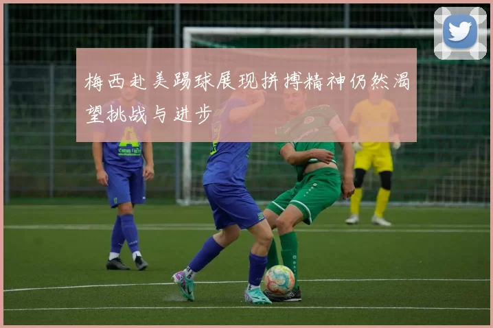 梅西赴美踢球展现拼搏精神仍然渴望挑战与进步