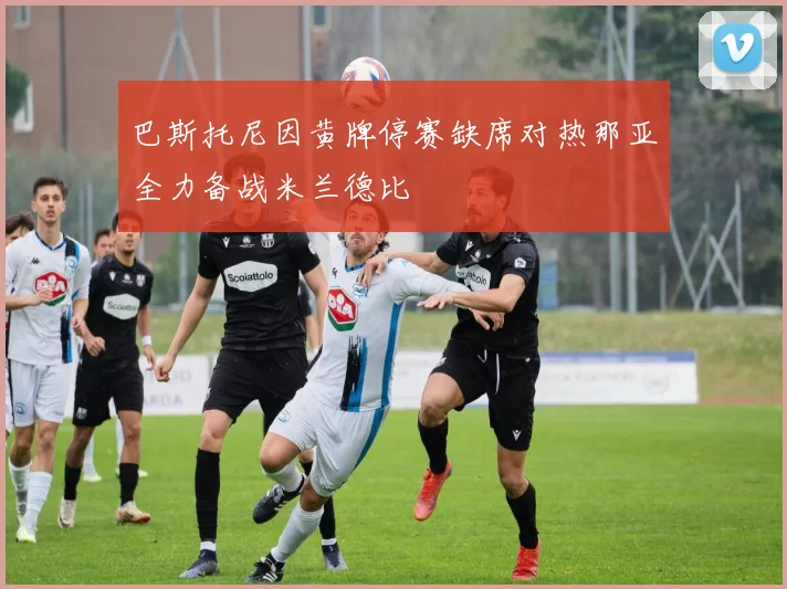巴斯托尼因黄牌停赛缺席对热那亚全力备战米兰德比
