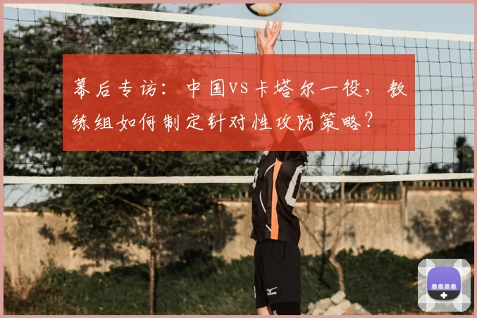幕后专访:中国vs卡塔尔一役,教练组如何制定针对性攻防策略?
