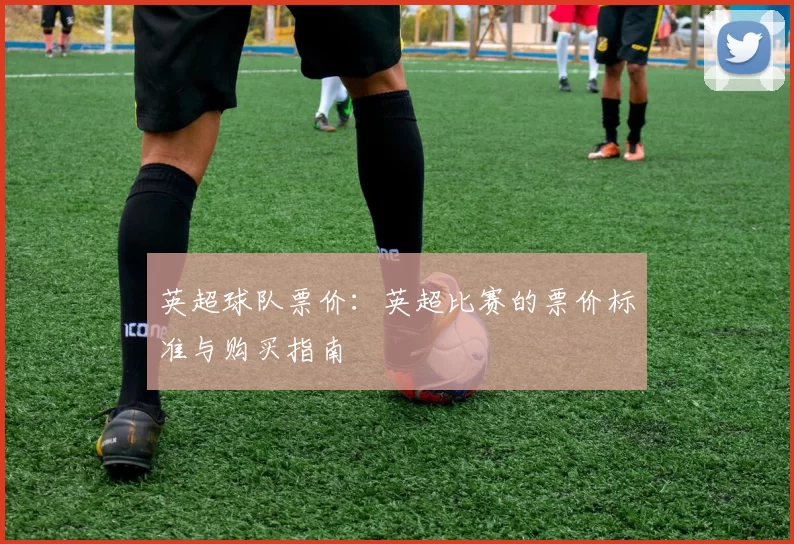 英超球队票价:英超比赛的票价标准与购买指南