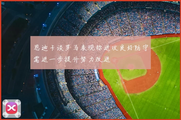 恩迪卡谈罗马表现称进攻良好防守需进一步提升努力改进