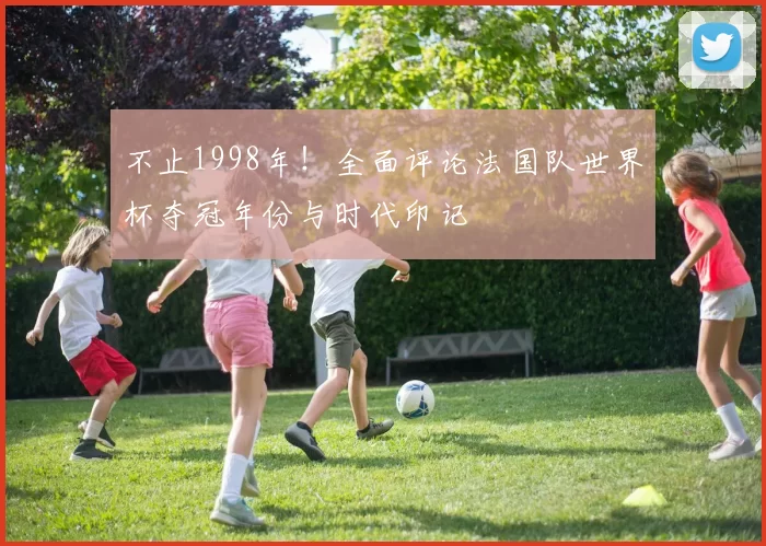 不止1998年!全面评论法国队世界杯夺冠年份与时代印记