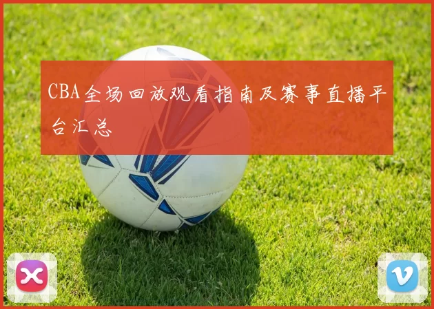 CBA全场回放观看指南及赛事直播平台汇总
