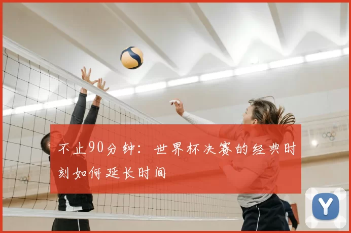 不止90分钟：世界杯决赛的经典时刻如何延长时间
