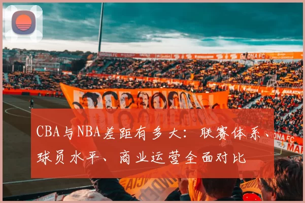CBA与NBA差距有多大:联赛体系、球员水平、商业运营全面对比