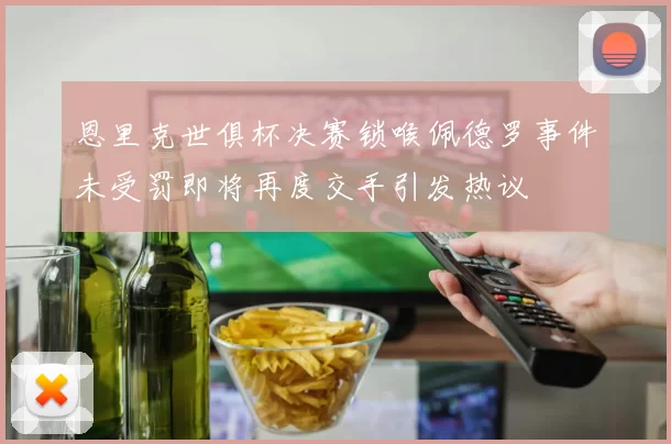 恩里克世俱杯决赛锁喉佩德罗事件未受罚即将再度交手引发热议