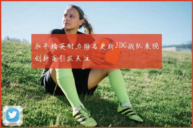 和平精英耐力排名更新JDG战队表现创新高引发关注