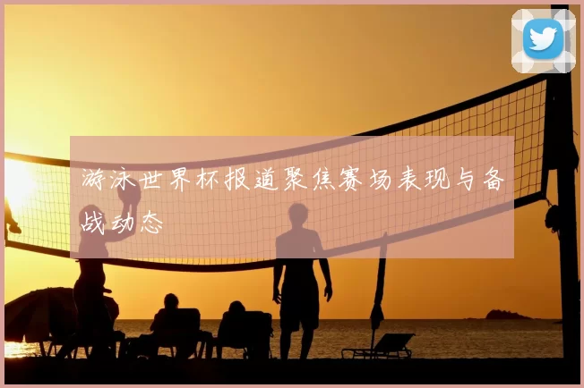 游泳世界杯报道聚焦赛场表现与备战动态
