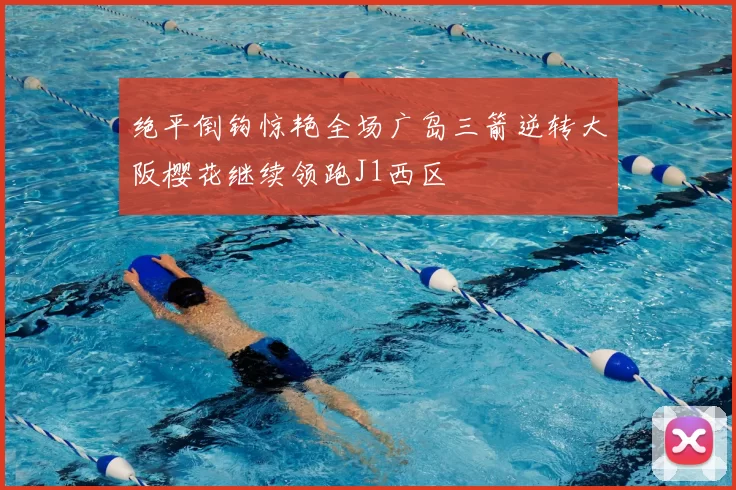 绝平倒钩惊艳全场广岛三箭逆转大阪樱花继续领跑J1西区