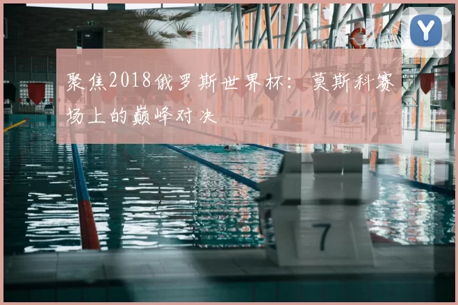 聚焦2018俄罗斯世界杯:莫斯科赛场上的巅峰对决