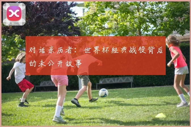对话亲历者:世界杯经典战役背后的未公开故事