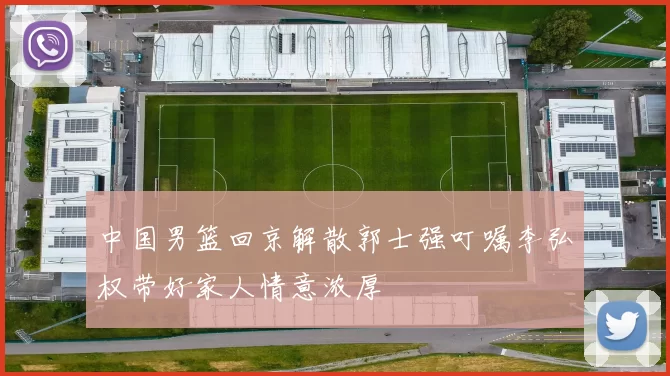 中国男篮回京解散郭士强叮嘱李弘权带好家人情意浓厚