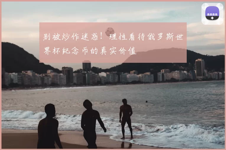 别被炒作迷惑！理性看待俄罗斯世界杯纪念币的真实价值
