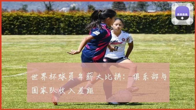 世界杯球员年薪大比拼：俱乐部与国家队收入差距