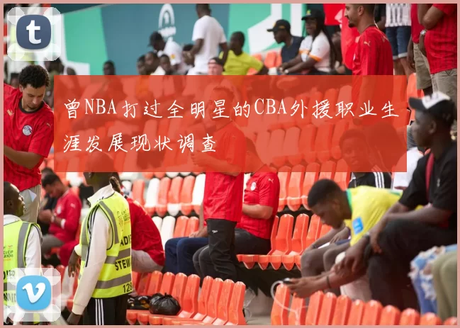 曾NBA打过全明星的CBA外援职业生涯发展现状调查