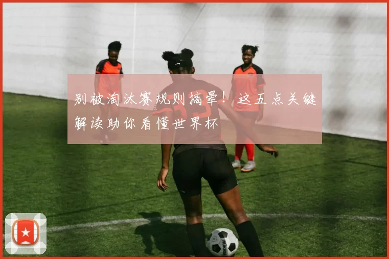 别被淘汰赛规则搞晕！这五点关键解读助你看懂世界杯