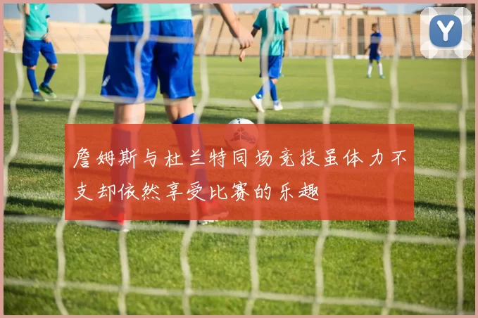 詹姆斯与杜兰特同场竞技虽体力不支却依然享受比赛的乐趣