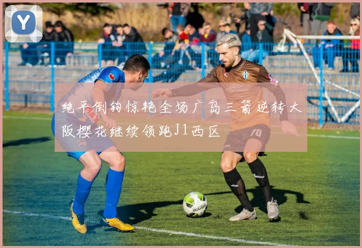 绝平倒钩惊艳全场广岛三箭逆转大阪樱花继续领跑J1西区
