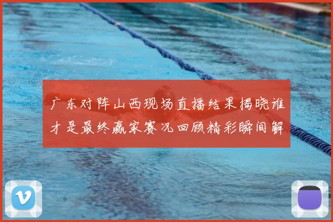 广东对阵山西现场直播结果揭晓谁才是最终赢家赛况回顾精彩瞬间解析