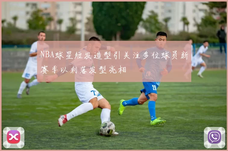NBA球星短发造型引关注多位球员新赛季以利落发型亮相