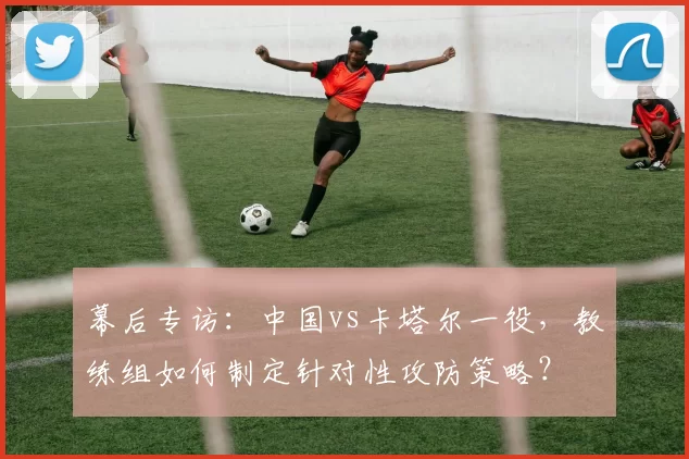 幕后专访:中国vs卡塔尔一役,教练组如何制定针对性攻防策略?