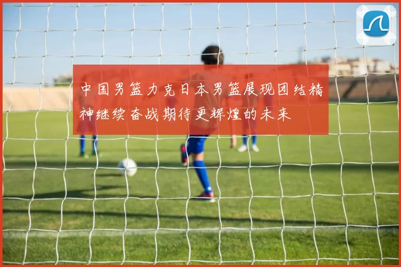 中国男篮力克日本男篮展现团结精神继续奋战期待更辉煌的未来