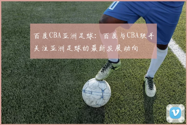 百度CBA亚洲足球:百度与CBA联手关注亚洲足球的最新发展动向