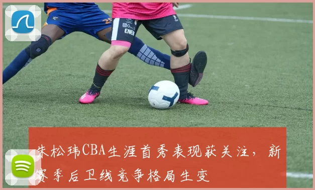 朱松玮CBA生涯首秀表现获关注,新赛季后卫线竞争格局生变