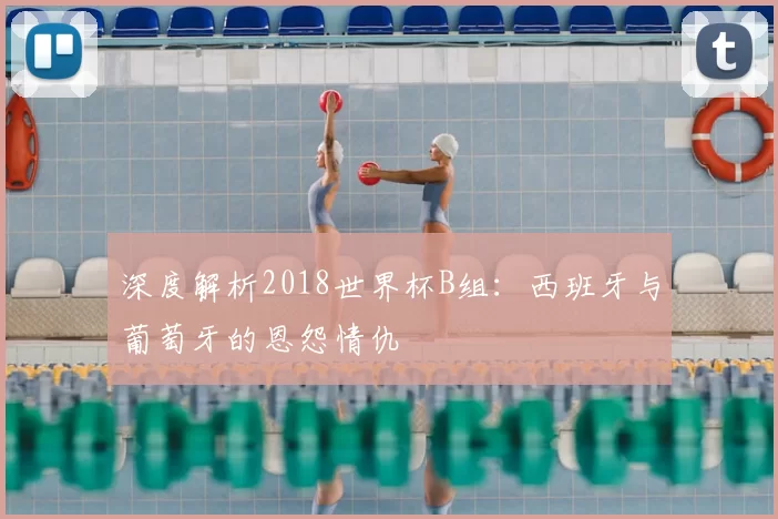 深度解析2018世界杯B组：西班牙与葡萄牙的恩怨情仇