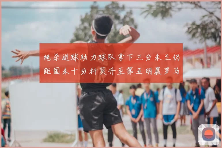 绝杀进球助力球队拿下三分米兰仍距国米十分科莫升至第五明晨罗马对决尤文