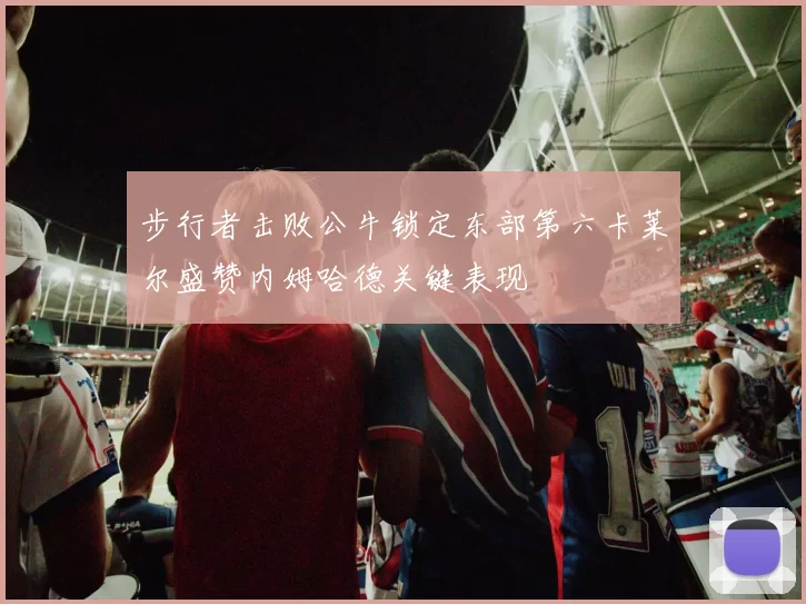 步行者击败公牛锁定东部第六卡莱尔盛赞内姆哈德关键表现