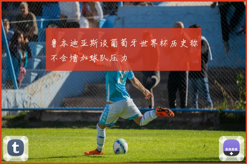 鲁本迪亚斯谈葡萄牙世界杯历史称不会增加球队压力