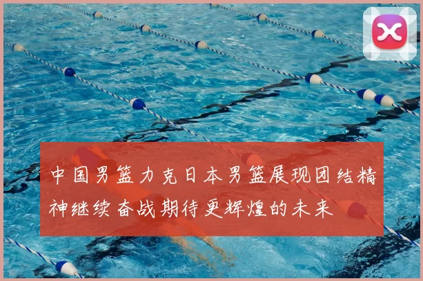 中国男篮力克日本男篮展现团结精神继续奋战期待更辉煌的未来